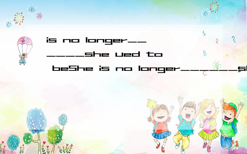 is no longer______she ued to beShe is no longer______she ued to be填什么