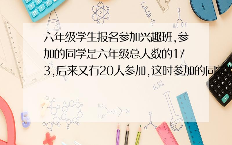 六年级学生报名参加兴趣班,参加的同学是六年级总人数的1/3,后来又有20人参加,这时参加的同学与未参加的同学比是3:4,最好是方程式,