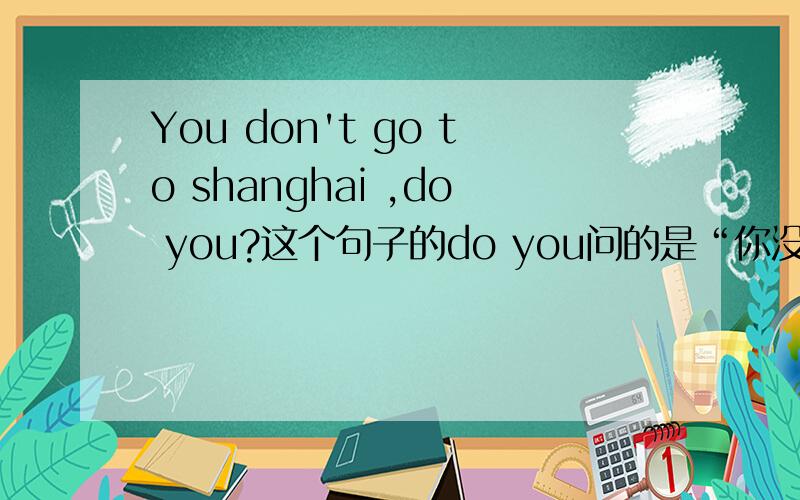 You don't go to shanghai ,do you?这个句子的do you问的是“你没有去上海吗?”,还是“你去上海了吗?”,如果是“你没有去上海”该怎么回答啊这是我以前做的一张卷子上的题，应该是一般过去式的，