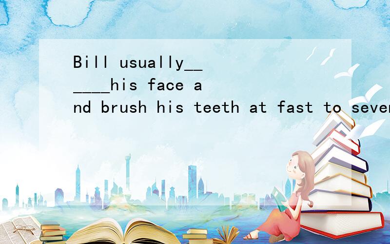 Bill usually______his face and brush his teeth at fast to seven in the morning.