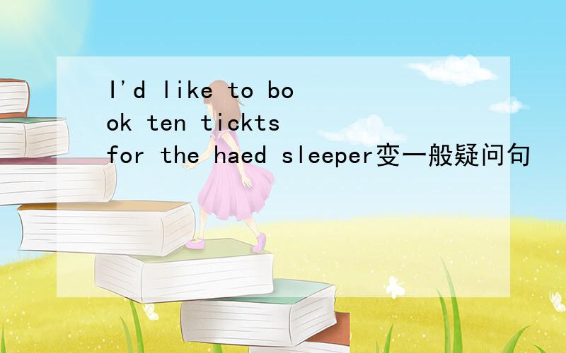 I'd like to book ten tickts for the haed sleeper变一般疑问句