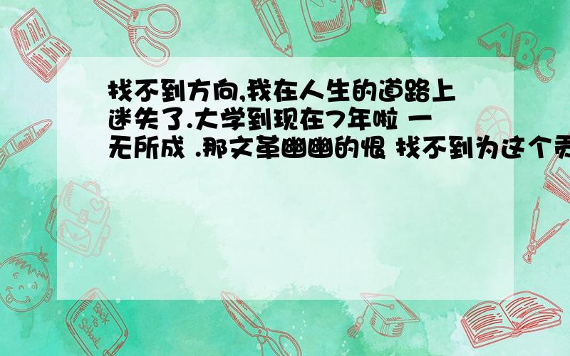 找不到方向,我在人生的道路上迷失了.大学到现在7年啦 一无所成 .那文革幽幽的恨 找不到为这个贡献的动力,这灰蒙蒙的天 看不到一丝蓝天.这天生较真 耿直的个性 看不起靠关系 靠后门起来