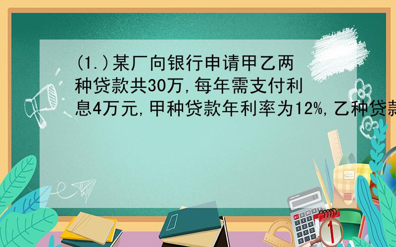 (1.)某厂向银行申请甲乙两种贷款共30万,每年需支付利息4万元,甲种贷款年利率为12%,乙种贷款年利率为14%,该厂申请甲乙两种贷款金额各多少元?（麻烦过程写详细一点）（2.)甲乙两人二月份存