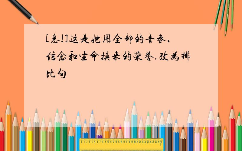 [急!]这是她用全部的青春、信念和生命换来的荣誉.改为排比句