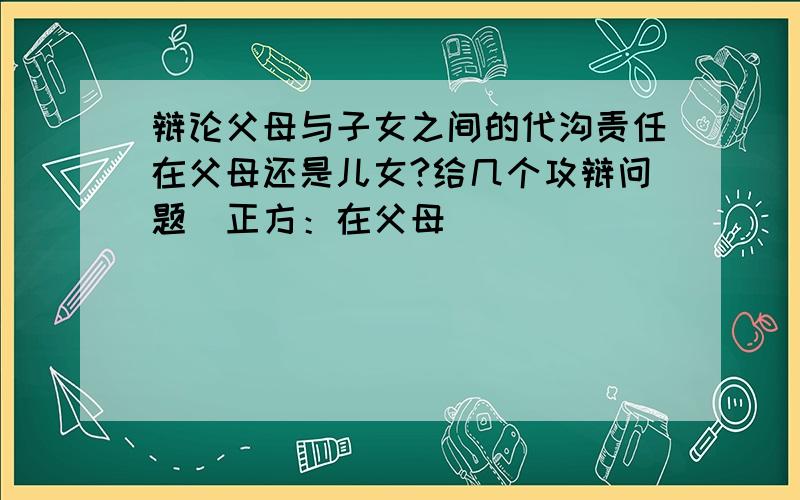 辩论父母与子女之间的代沟责任在父母还是儿女?给几个攻辩问题（正方：在父母）