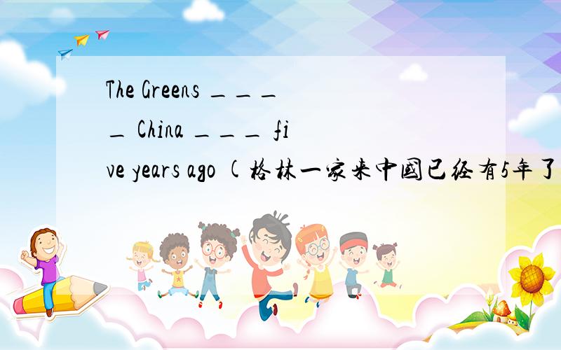 The Greens ____ China ___ five years ago (格林一家来中国已经有5年了)