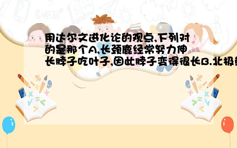 用达尔文进化论的观点,下列对的是那个A,长颈鹿经常努力伸长脖子吃叶子,因此脖子变得很长B.北极熊生活于冰天雪地,身体就产生白色的定向变异C.野兔的保护色和鹰锐利的目光,是长期自然选