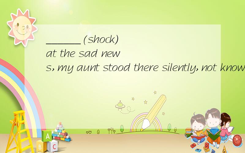 ______(shock) at the sad news,my aunt stood there silently,not knowing what to say.这里要填什么,为什么?