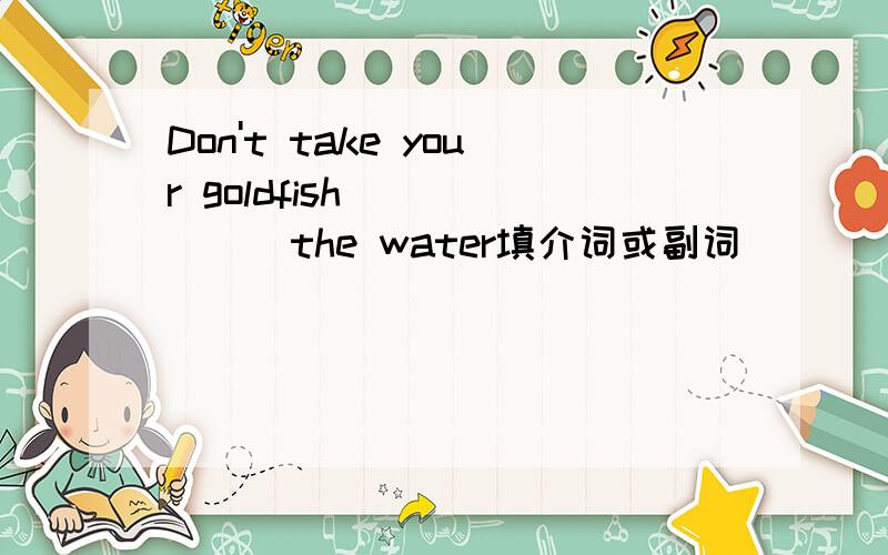 Don't take your goldfish ______the water填介词或副词