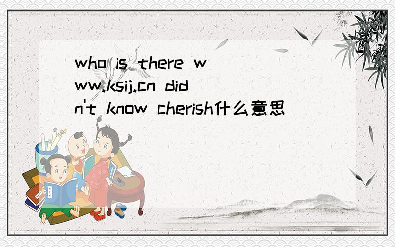 who is there www.ksij.cn didn't know cherish什么意思