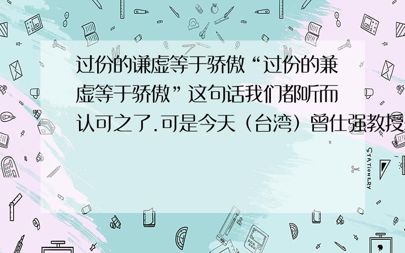 过份的谦虚等于骄傲“过份的兼虚等于骄傲”这句话我们都听而认可之了.可是今天（台湾）曾仕强教授却说：“谦虚是永远没有错的”.到底谁说得对啊?