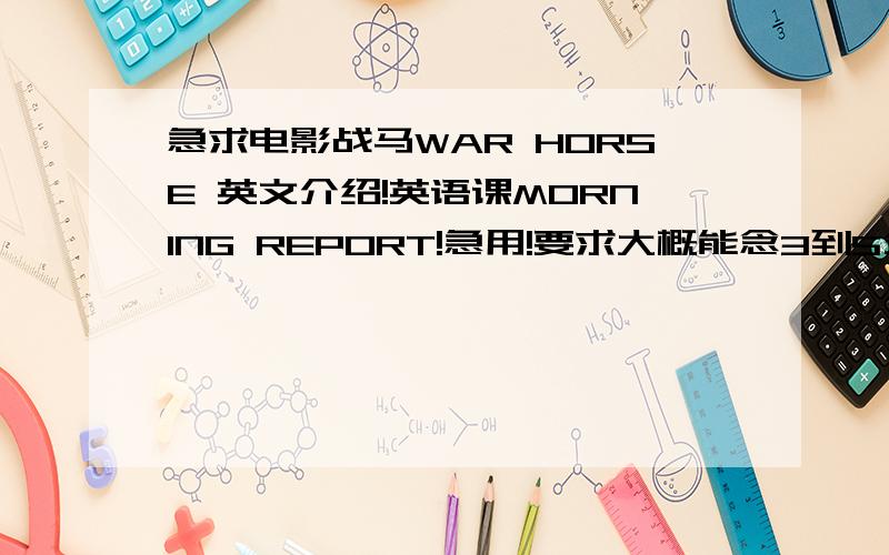 急求电影战马WAR HORSE 英文介绍!英语课MORNING REPORT!急用!要求大概能念3到5分钟左右,不用太多生僻单词,不要那个VOA的,