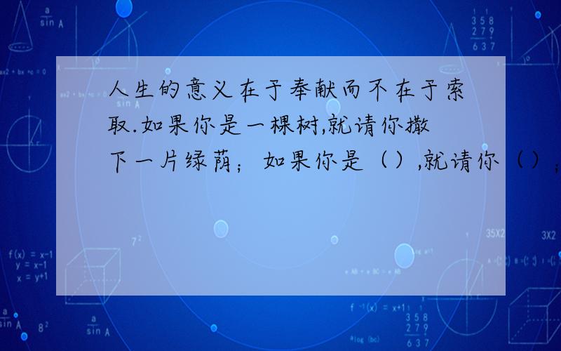 人生的意义在于奉献而不在于索取.如果你是一棵树,就请你撒下一片绿荫；如果你是（）,就请你（）；如果你是（）,就请你（）