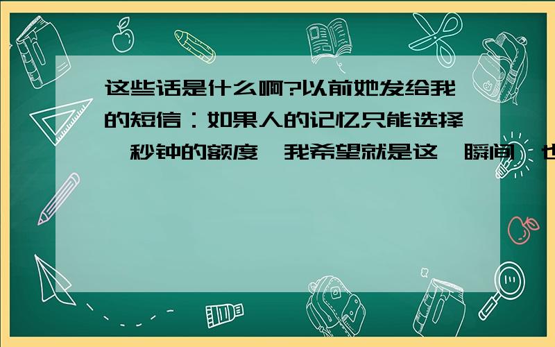 这些话是什么啊?以前她发给我的短信：如果人的记忆只能选择一秒钟的额度,我希望就是这一瞬间,也许哪天在路上碰到了就像陌生人一样擦肩而过,越是信任背叛越深,越是爱伤害越大,说谎是