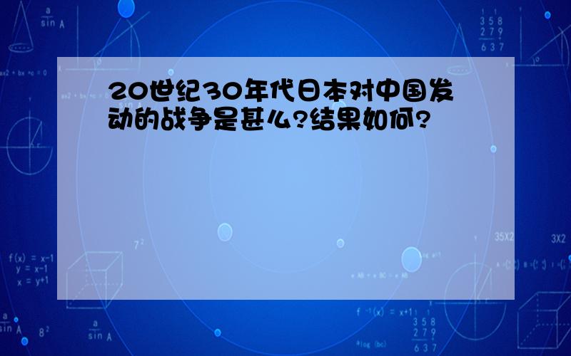 20世纪30年代日本对中国发动的战争是甚么?结果如何?