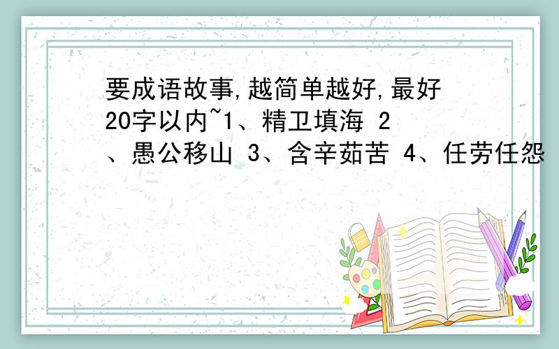 要成语故事,越简单越好,最好20字以内~1、精卫填海 2、愚公移山 3、含辛茹苦 4、任劳任怨 5、艰苦卓绝6、百折不挠 7、千里迢迢 8、肝胆相照 9、 风雨无阻 10坚贞不屈 11、赤胆忠心 12、全心全