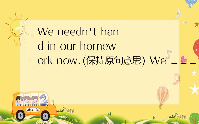 We needn't hand in our homework now.(保持原句意思) We _____ ______ to hand in our homework now.