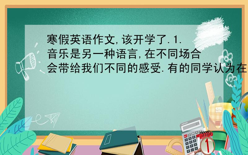 寒假英语作文,该开学了.1.音乐是另一种语言,在不同场合会带给我们不同的感受.有的同学认为在写作业时听音乐可以让我们愉悦心情、放松身体、清醒头脑;也有一些同学认为这样做会影响思