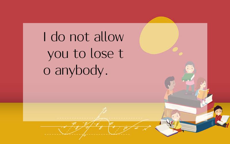 I do not allow you to lose to anybody.