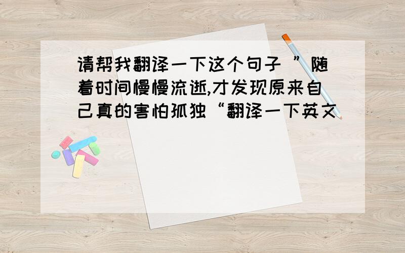 请帮我翻译一下这个句子 ”随着时间慢慢流逝,才发现原来自己真的害怕孤独“翻译一下英文