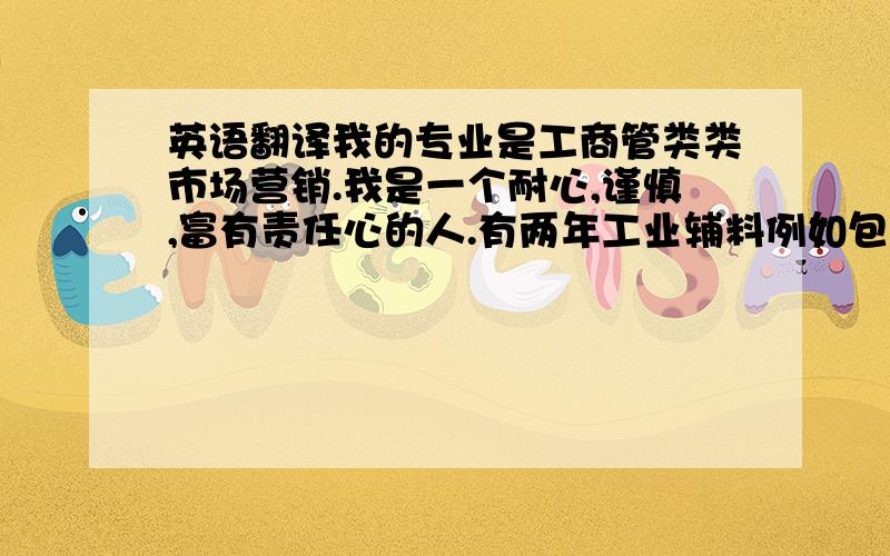 英语翻译我的专业是工商管类类市场营销.我是一个耐心,谨慎,富有责任心的人.有两年工业辅料例如包装材料,劳保用品等的采购经验,熟悉产品特性,了解市场规律.能独立开发管理优质供应商.