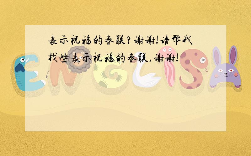 表示祝福的春联?谢谢!请帮我找些表示祝福的春联,谢谢!