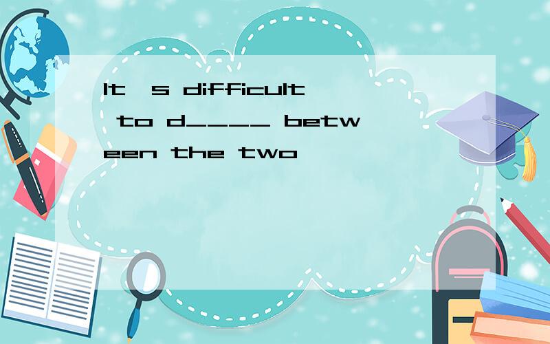 It's difficult to d____ between the two