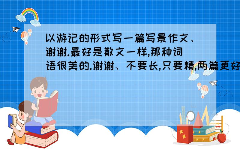 以游记的形式写一篇写景作文、谢谢.最好是散文一样,那种词语很美的.谢谢、不要长,只要精,两篇更好.不要写什么风景名胜,只要一个普通的小地方就可以,有一些花草树木就可以了、那些什