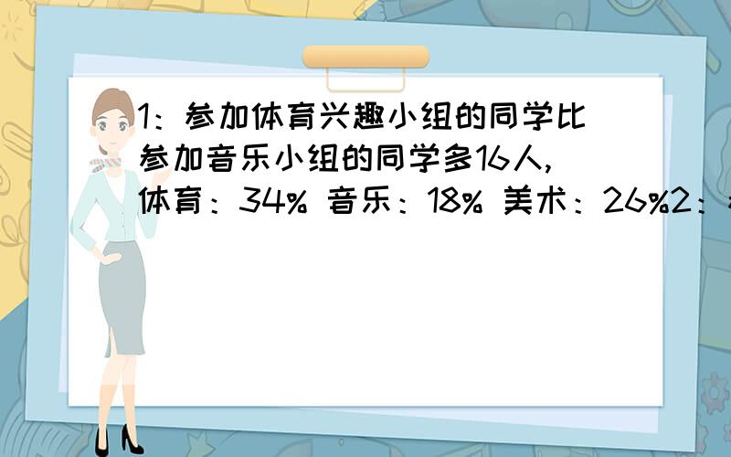 1：参加体育兴趣小组的同学比参加音乐小组的同学多16人,体育：34% 音乐：18% 美术：26%2：参加其他兴趣的同学有（ ）人?