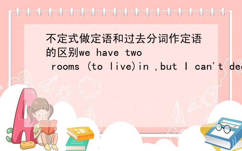 不定式做定语和过去分词作定语的区别we have two rooms (to live)in ,but I can't decide which to choose.为什么这里要用不定式啊?而这道题为什么用过去分词he lived in a house (built)100 years ago.