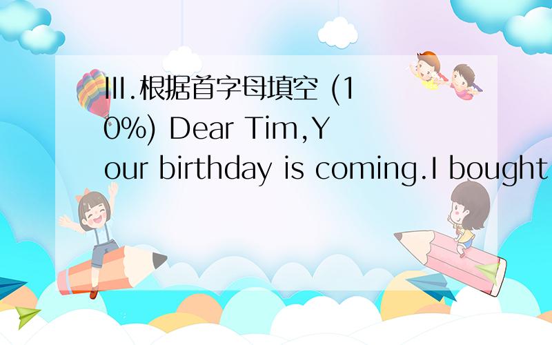 III.根据首字母填空 (10%) Dear Tim,Your birthday is coming.I bought something for you.What did IDear Tim,Your birthday is coming.I bought something for you.What did I buy?Did I buy a notebook________?No.You like writing.You have enough of them.