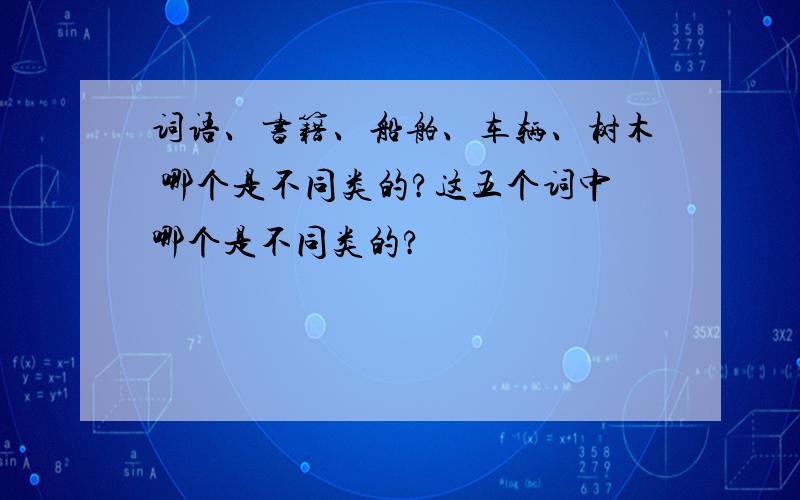 词语、书籍、船舶、车辆、树木 哪个是不同类的?这五个词中哪个是不同类的?