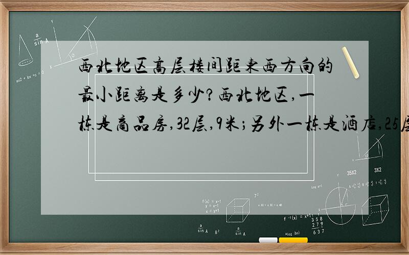 西北地区高层楼间距东西方向的最小距离是多少?西北地区,一栋是商品房,32层,9米；另外一栋是酒店,25层.2栋楼东西方向的楼间距至少应该在多少米以上?我看不懂，可不可以帮我计算一下大概