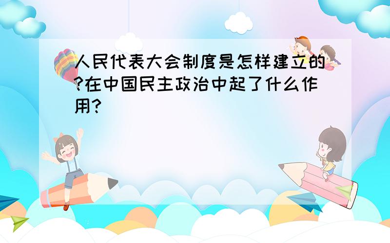 人民代表大会制度是怎样建立的?在中国民主政治中起了什么作用?