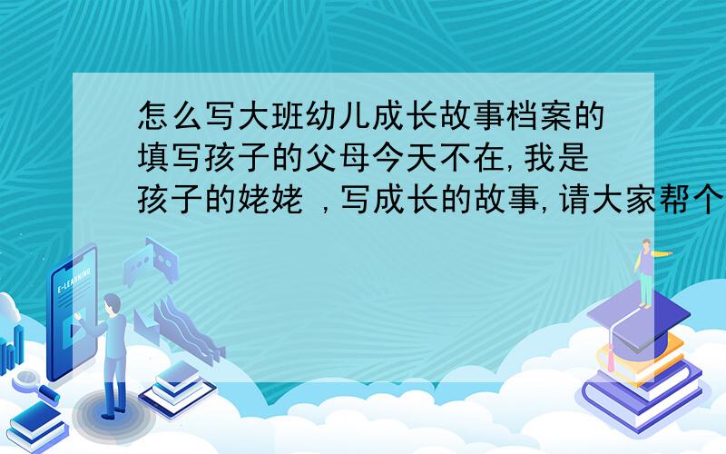 怎么写大班幼儿成长故事档案的填写孩子的父母今天不在,我是孩子的姥姥 ,写成长的故事,请大家帮个忙,要5个从小到6岁的成长故事,