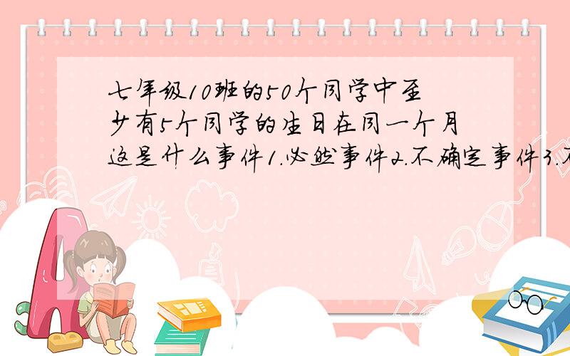 七年级10班的50个同学中至少有5个同学的生日在同一个月这是什么事件1.必然事件2.不确定事件3.不可能事件