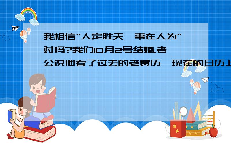 我相信“人定胜天,事在人为”对吗?我们10月2号结婚.老公说他看了过去的老黄历,现在的日历上没有,上面写着：不宜办事!但是我觉得这都是迷信的说法!我说：“ 事在人为!”为什么好多人都