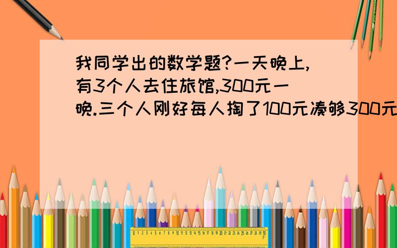 我同学出的数学题?一天晚上,有3个人去住旅馆,300元一晚.三个人刚好每人掏了100元凑够300元交给了老板.3×100=300（元） ­后来老板说今天搞活动,优惠到250元,拿出50元命令服务生退还给他们