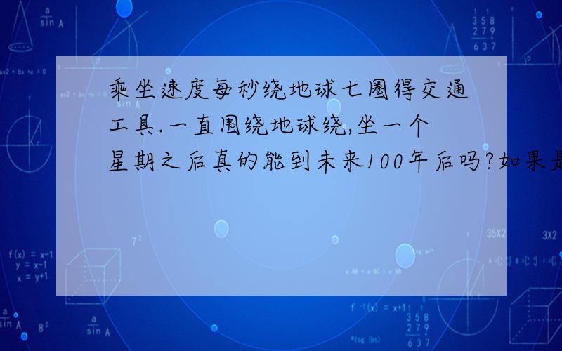 乘坐速度每秒绕地球七圈得交通工具.一直围绕地球绕,坐一个星期之后真的能到未来100年后吗?如果是真的,什么时候能造出来啊?我想到未来去了.这个时代不好玩~