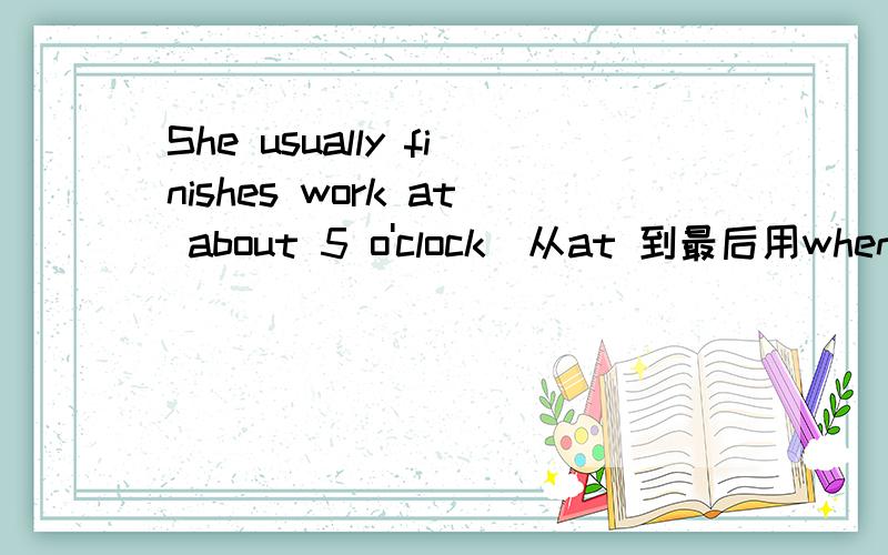 She usually finishes work at about 5 o'clock(从at 到最后用when 提问