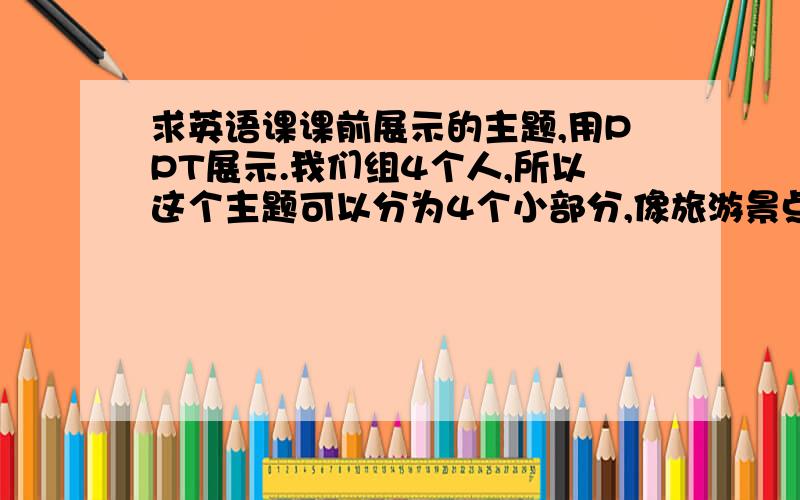 求英语课课前展示的主题,用PPT展示.我们组4个人,所以这个主题可以分为4个小部分,像旅游景点介绍.像 家乡,喜欢的影片,个人的偶像,介绍几个国家等,这些主题都用过了,请告诉我些别的...