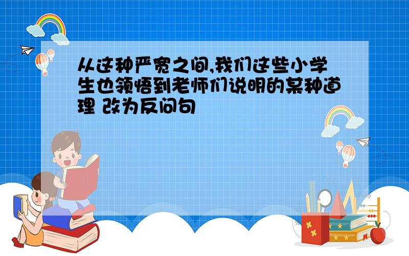 从这种严宽之间,我们这些小学生也领悟到老师们说明的某种道理 改为反问句