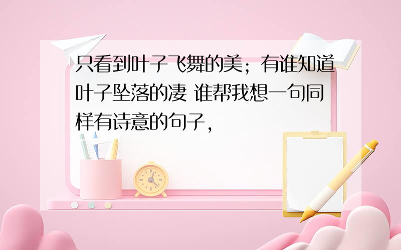 只看到叶子飞舞的美；有谁知道叶子坠落的凄 谁帮我想一句同样有诗意的句子,