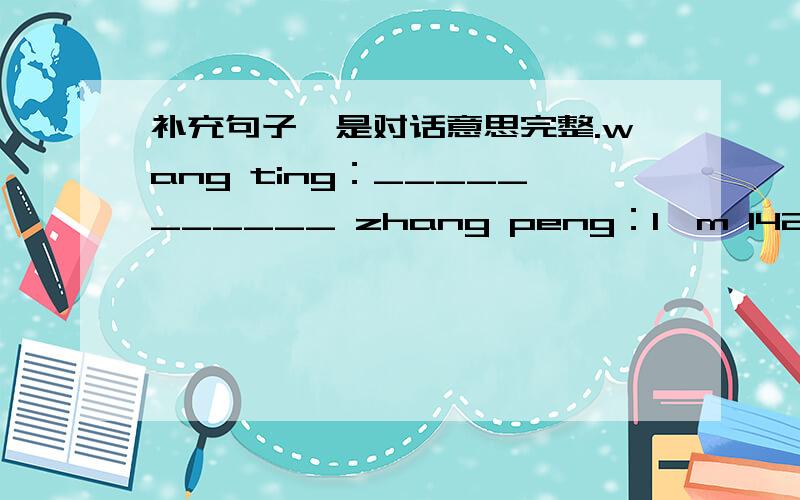 补充句子,是对话意思完整.wang ting：___________ zhang peng：I'm 142cm.wang ting:I'm 144cm.________zhang wei:__________wang ting:I'm 30kg.zhang wei:I'm 31kg.________wang ting:__________zhang wei:I wear Size 5.how about you?wang ting:I wear