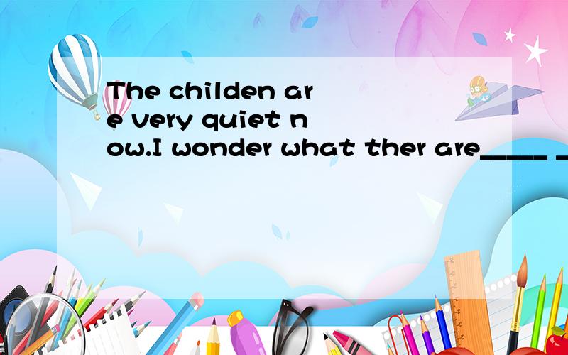 The childen are very quiet now.I wonder what ther are_____ _____.孩子们现在很安静,孩子们现在很安静,我想知道他们又在搞什么鬼.