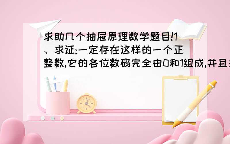 求助几个抽屉原理数学题目!1、求证:一定存在这样的一个正整数,它的各位数码完全由0和1组成,并且是2005的倍数.2、在100个连续的自然数1,2,3,···99,100中任意取出51个数.试证明：在这51个数中,