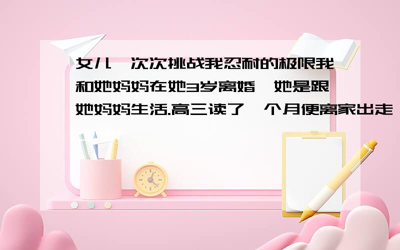 女儿一次次挑战我忍耐的极限我和她妈妈在她3岁离婚,她是跟她妈妈生活.高三读了一个月便离家出走,一个人在厦门工作生活,刚刚开始以为她了解了生活艰辛会回来继续读书,可是我想错了,.,