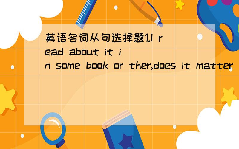 英语名词从句选择题1.I read about it in some book or ther,does it matter____it was?A.where B.that C.how D.which2.What the doctor really doubts is _____my mother will recover from the serious disease soon.A.when B.how C.whether D.if3.Persevera