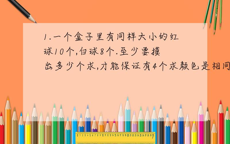 1.一个盒子里有同样大小的红球10个,白球8个.至少要摸出多少个求,才能保证有4个求颜色是相同的?2.从一副扑克牌中抽去两张王牌,在剩下的52张牌中任意取牌,至少要取多少张才能保证有2张红