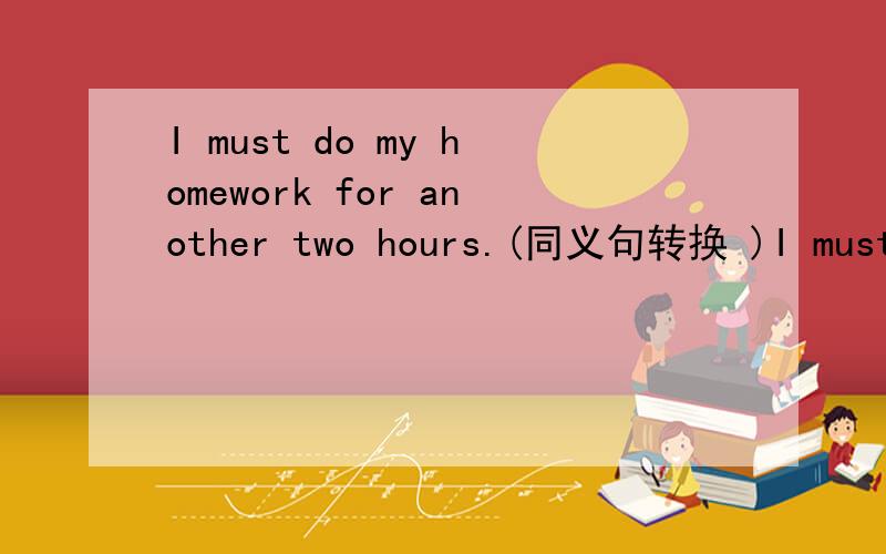 I must do my homework for another two hours.(同义句转换 )I must do my homework for（ ） （ ） （ ）在括号里填,一个空一个词~
